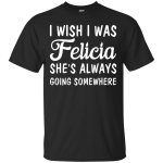 I Wish I Was Felicia She's Always Going Somewhere Shirt, Tank