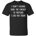 I don’t fucking have the energy to pretend I like you today shirt, hoodie