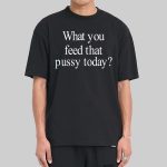 What You Feed That Pussy Today Shirt