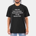 Unlike Politicians Teachers Need To Be Qualified Shirt